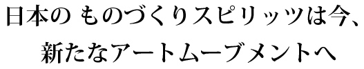 日本のものづくりスピリッツは今、新たなアートムーブメントへ